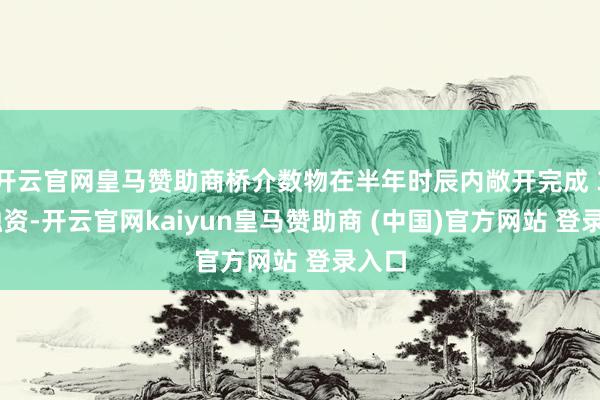 开云官网皇马赞助商桥介数物在半年时辰内敞开完成 3 轮融资-开云官网kaiyun皇马赞助商 (中国)官方网站 登录入口