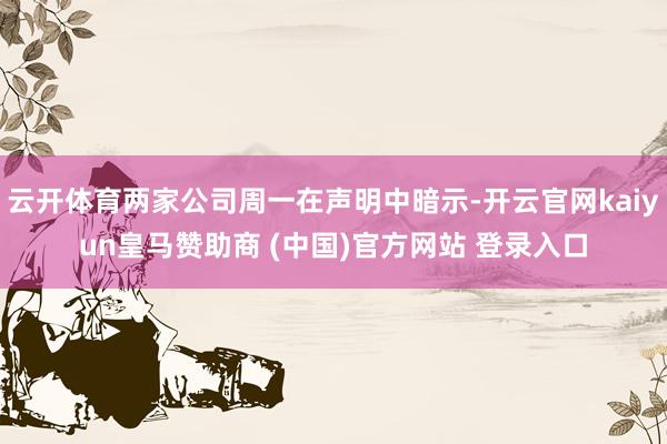云开体育两家公司周一在声明中暗示-开云官网kaiyun皇马赞助商 (中国)官方网站 登录入口