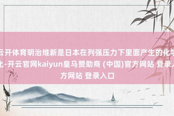 云开体育明治维新是日本在列强压力下里面产生的化学变化-开云官网kaiyun皇马赞助商 (中国)官方网站 登录入口