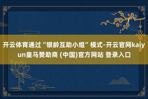 开云体育通过“银龄互助小组”模式-开云官网kaiyun皇马赞助商 (中国)官方网站 登录入口