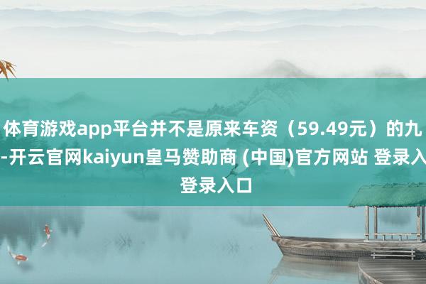 体育游戏app平台并不是原来车资（59.49元）的九折-开云官网kaiyun皇马赞助商 (中国)官方网站 登录入口