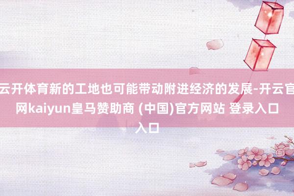云开体育新的工地也可能带动附进经济的发展-开云官网kaiyun皇马赞助商 (中国)官方网站 登录入口