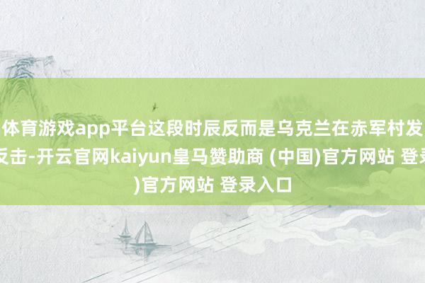 体育游戏app平台这段时辰反而是乌克兰在赤军村发起了反击-开云官网kaiyun皇马赞助商 (中国)官方网站 登录入口