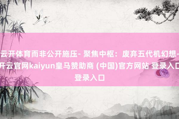 云开体育而非公开施压- 聚焦中枢：废弃五代机幻想-开云官网kaiyun皇马赞助商 (中国)官方网站 登录入口