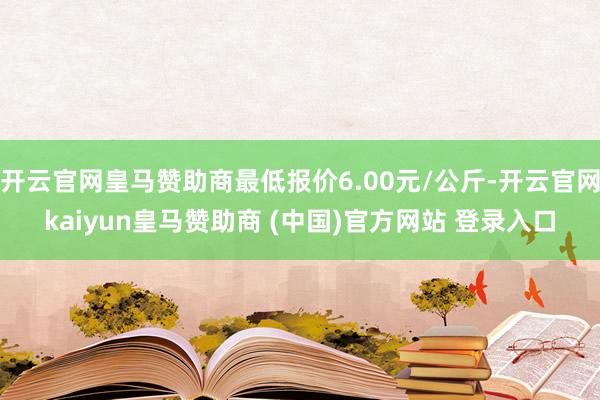 开云官网皇马赞助商最低报价6.00元/公斤-开云官网kaiyun皇马赞助商 (中国)官方网站 登录入口