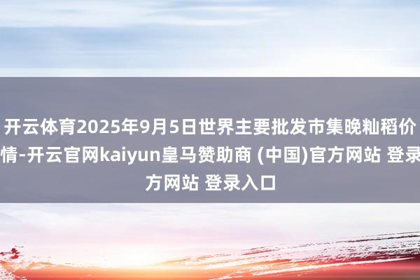 开云体育2025年9月5日世界主要批发市集晚籼稻价钱行情-开云官网kaiyun皇马赞助商 (中国)官方网站 登录入口