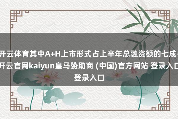 开云体育其中A+H上市形式占上半年总融资额的七成-开云官网kaiyun皇马赞助商 (中国)官方网站 登录入口