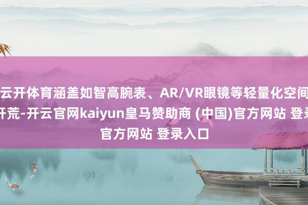 云开体育涵盖如智高腕表、AR/VR眼镜等轻量化空间计较开荒-开云官网kaiyun皇马赞助商 (中国)官方网站 登录入口