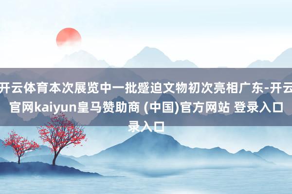 开云体育本次展览中一批蹙迫文物初次亮相广东-开云官网kaiyun皇马赞助商 (中国)官方网站 登录入口