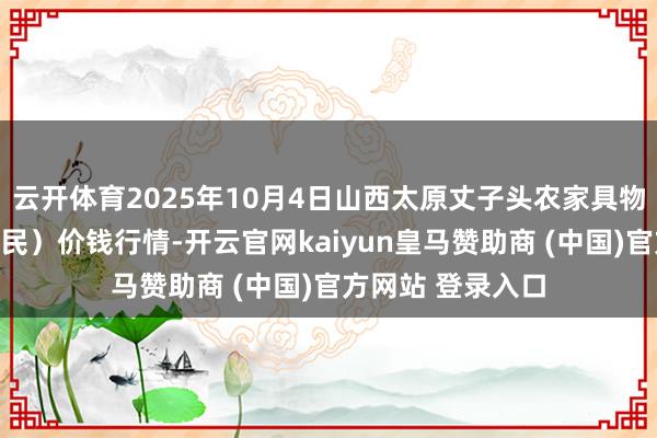 云开体育2025年10月4日山西太原丈子头农家具物流园（原城东利民）价钱行情-开云官网kaiyun皇马赞助商 (中国)官方网站 登录入口
