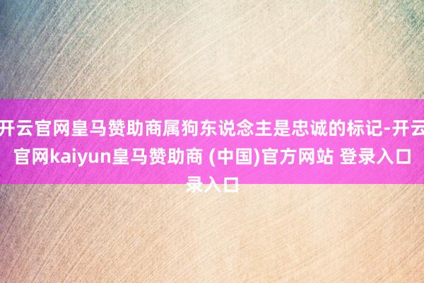 开云官网皇马赞助商属狗东说念主是忠诚的标记-开云官网kaiyun皇马赞助商 (中国)官方网站 登录入口