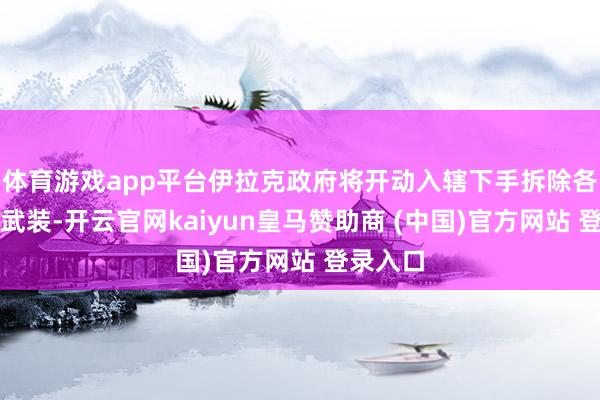 体育游戏app平台伊拉克政府将开动入辖下手拆除各学派的武装-开云官网kaiyun皇马赞助商 (中国)官方网站 登录入口
