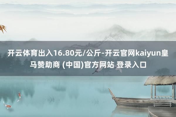 开云体育出入16.80元/公斤-开云官网kaiyun皇马赞助商 (中国)官方网站 登录入口