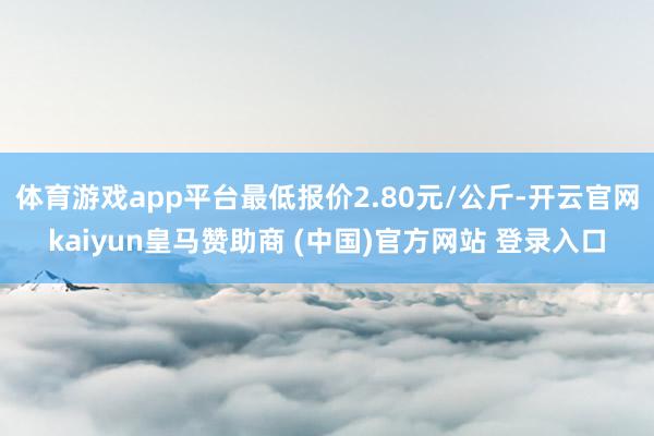 体育游戏app平台最低报价2.80元/公斤-开云官网kaiyun皇马赞助商 (中国)官方网站 登录入口