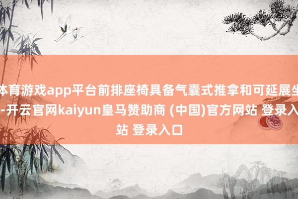 体育游戏app平台前排座椅具备气囊式推拿和可延展坐垫-开云官网kaiyun皇马赞助商 (中国)官方网站 登录入口
