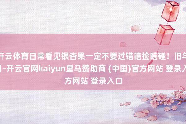 开云体育日常看见银杏果一定不要过错瞎捡瞎碰！旧年1月-开云官网kaiyun皇马赞助商 (中国)官方网站 登录入口