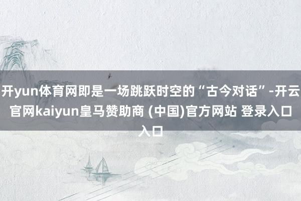 开yun体育网即是一场跳跃时空的“古今对话”-开云官网kaiyun皇马赞助商 (中国)官方网站 登录入口