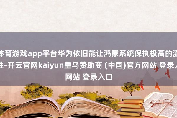 体育游戏app平台华为依旧能让鸿蒙系统保执极高的流通性-开云官网kaiyun皇马赞助商 (中国)官方网站 登录入口