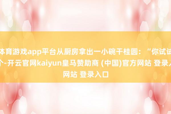 体育游戏app平台从厨房拿出一小碗干桂圆：“你试试这个-开云官网kaiyun皇马赞助商 (中国)官方网站 登录入口