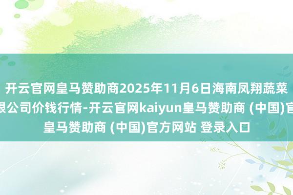开云官网皇马赞助商2025年11月6日海南凤翔蔬菜批发商场解决有限公司价钱行情-开云官网kaiyun皇马赞助商 (中国)官方网站 登录入口