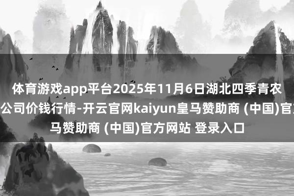 体育游戏app平台2025年11月6日湖北四季青农贸市集解决有限公司价钱行情-开云官网kaiyun皇马赞助商 (中国)官方网站 登录入口
