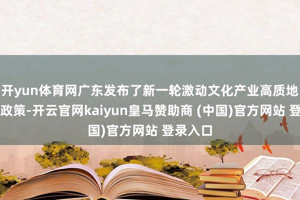 开yun体育网广东发布了新一轮激动文化产业高质地发展的政策-开云官网kaiyun皇马赞助商 (中国)官方网站 登录入口