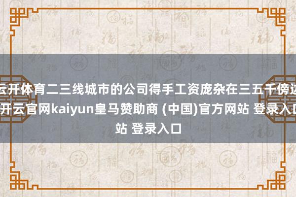 云开体育二三线城市的公司得手工资庞杂在三五千傍边-开云官网kaiyun皇马赞助商 (中国)官方网站 登录入口