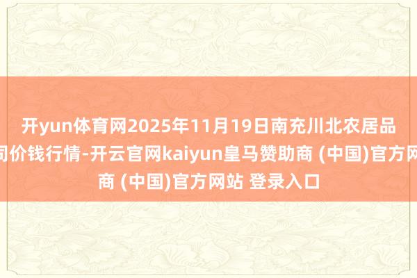开yun体育网2025年11月19日南充川北农居品交往有限公司价钱行情-开云官网kaiyun皇马赞助商 (中国)官方网站 登录入口