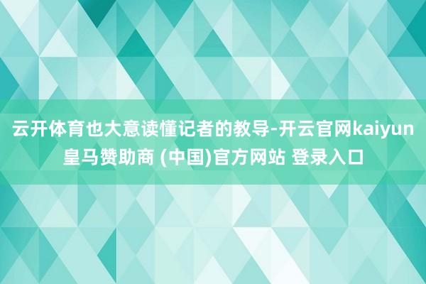 云开体育也大意读懂记者的教导-开云官网kaiyun皇马赞助商 (中国)官方网站 登录入口