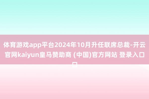 体育游戏app平台2024年10月升任联席总裁-开云官网kaiyun皇马赞助商 (中国)官方网站 登录入口
