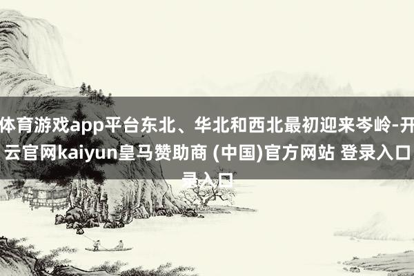 体育游戏app平台东北、华北和西北最初迎来岑岭-开云官网kaiyun皇马赞助商 (中国)官方网站 登录入口