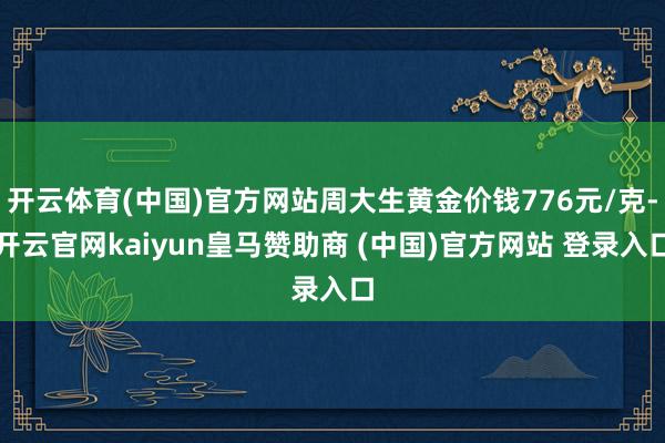 开云体育(中国)官方网站周大生黄金价钱776元/克-开云官网kaiyun皇马赞助商 (中国)官方网站 登录入口