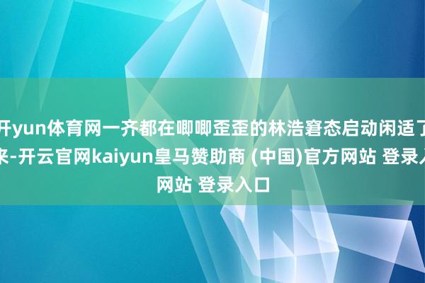 开yun体育网一齐都在唧唧歪歪的林浩窘态启动闲适了下来-开云官网kaiyun皇马赞助商 (中国)官方网站 登录入口