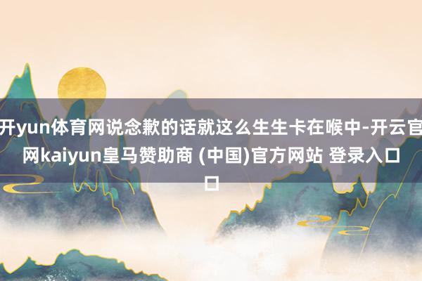 开yun体育网说念歉的话就这么生生卡在喉中-开云官网kaiyun皇马赞助商 (中国)官方网站 登录入口