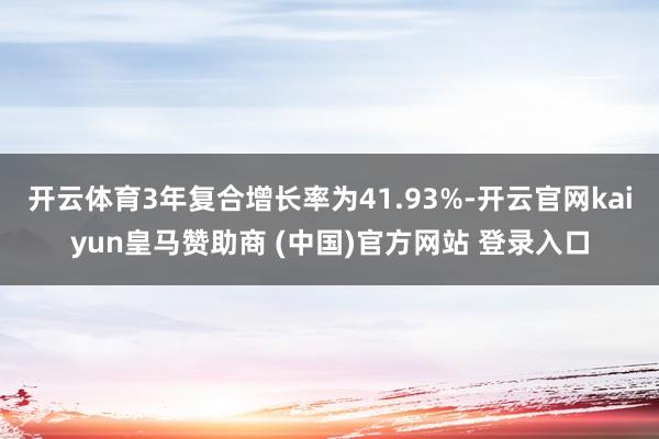 开云体育3年复合增长率为41.93%-开云官网kaiyun皇马赞助商 (中国)官方网站 登录入口