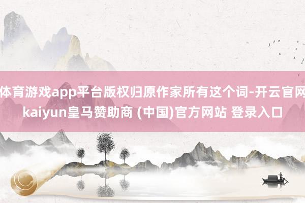 体育游戏app平台版权归原作家所有这个词-开云官网kaiyun皇马赞助商 (中国)官方网站 登录入口