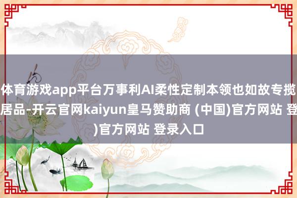 体育游戏app平台万事利AI柔性定制本领也如故专揽到上述居品-开云官网kaiyun皇马赞助商 (中国)官方网站 登录入口