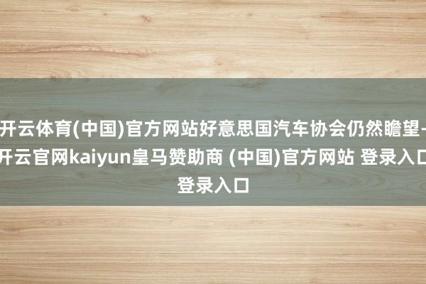 开云体育(中国)官方网站好意思国汽车协会仍然瞻望-开云官网kaiyun皇马赞助商 (中国)官方网站 登录入口