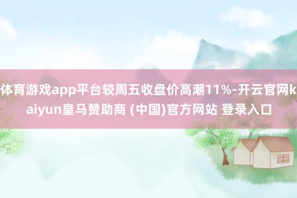 体育游戏app平台较周五收盘价高潮11%-开云官网kaiyun皇马赞助商 (中国)官方网站 登录入口