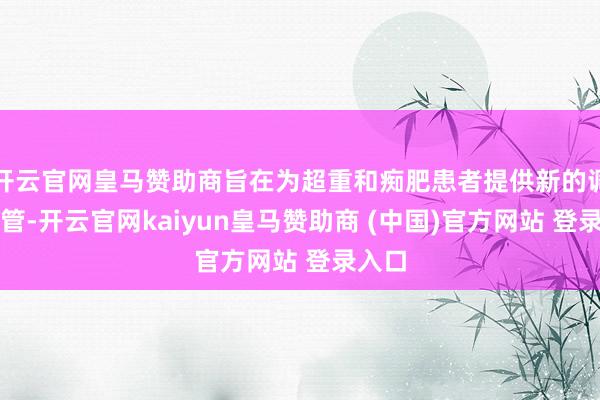 开云官网皇马赞助商旨在为超重和痴肥患者提供新的调理接管-开云官网kaiyun皇马赞助商 (中国)官方网站 登录入口