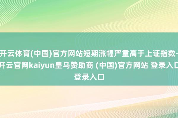 开云体育(中国)官方网站短期涨幅严重高于上证指数-开云官网kaiyun皇马赞助商 (中国)官方网站 登录入口
