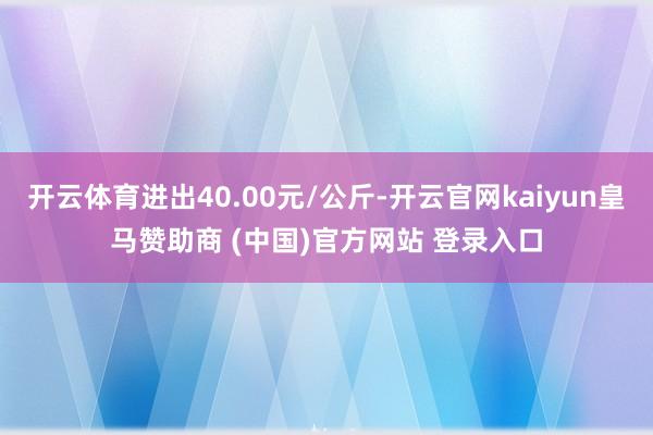 开云体育进出40.00元/公斤-开云官网kaiyun皇马赞助商 (中国)官方网站 登录入口