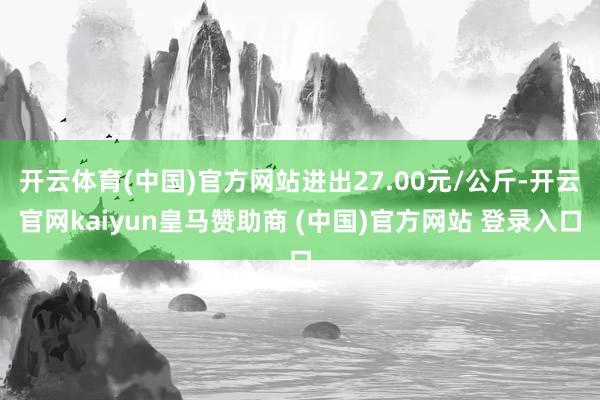 开云体育(中国)官方网站进出27.00元/公斤-开云官网kaiyun皇马赞助商 (中国)官方网站 登录入口