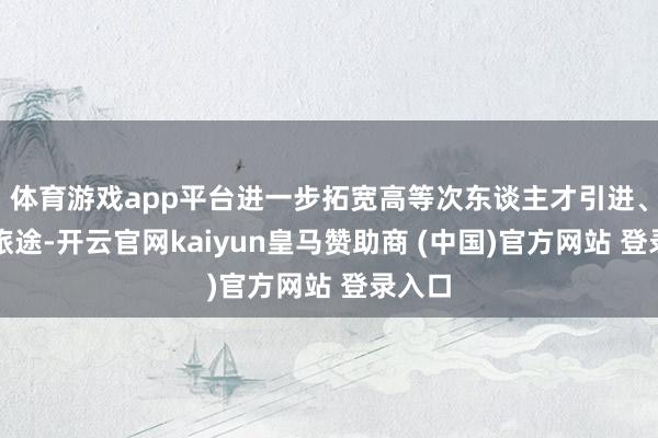 体育游戏app平台进一步拓宽高等次东谈主才引进、使用旅途-开云官网kaiyun皇马赞助商 (中国)官方网站 登录入口