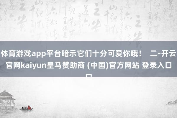 体育游戏app平台暗示它们十分可爱你哦！  二-开云官网kaiyun皇马赞助商 (中国)官方网站 登录入口