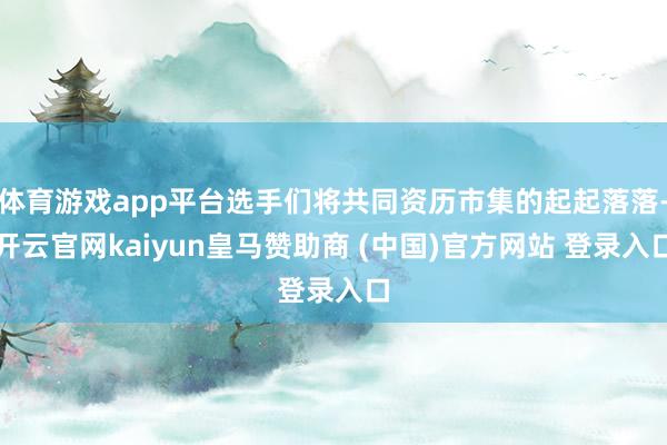 体育游戏app平台选手们将共同资历市集的起起落落-开云官网kaiyun皇马赞助商 (中国)官方网站 登录入口