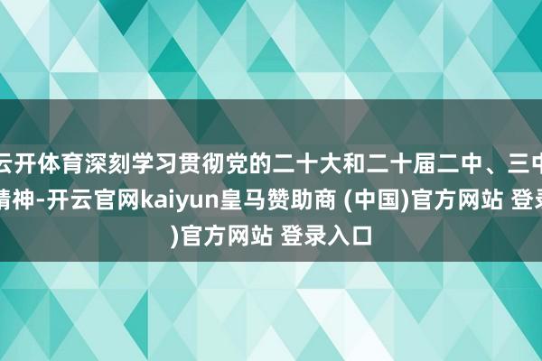 云开体育深刻学习贯彻党的二十大和二十届二中、三中全会精神-开云官网kaiyun皇马赞助商 (中国)官方网站 登录入口