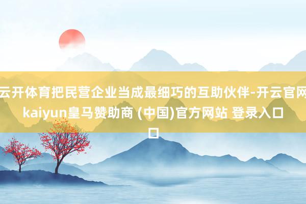 云开体育把民营企业当成最细巧的互助伙伴-开云官网kaiyun皇马赞助商 (中国)官方网站 登录入口