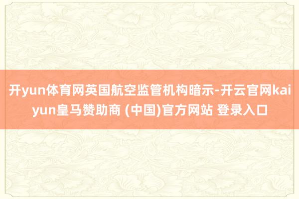 开yun体育网英国航空监管机构暗示-开云官网kaiyun皇马赞助商 (中国)官方网站 登录入口