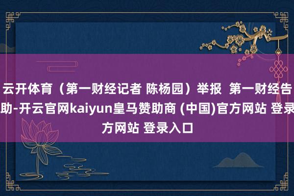 云开体育（第一财经记者 陈杨园）举报  第一财经告白互助-开云官网kaiyun皇马赞助商 (中国)官方网站 登录入口
